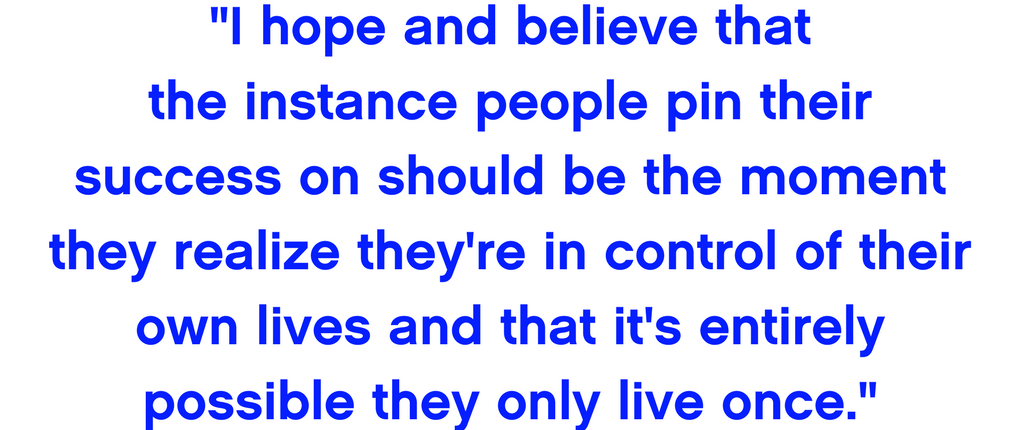 I hope and believe that the instance people pin their success on should be the moment they realize they're in control of their own lives and that it's entirely possible they only live once.