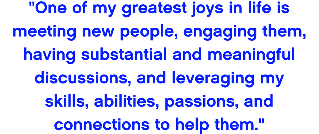 One of my greatest joys in life is meeting new people, engaging them, having substantial and meaningful discussions, and leveraging my skills, abilities, passions, and connections to help them.